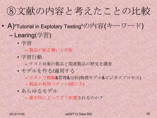 ⑧文献の内容と考えたことの比較
• A)"Tutorial in Explotary Testing"の内容(キーワード)
  – Learing(学習)
       • 学習
               – 製品の振る舞いと失敗
       • 学習行動
               – テスト対象の製品と関連製品の歴史を調査
       • モデルを作る/適用する
               – テストで模擬&管理&分析(物理モデル&ビジネスプロセス)
               – 製品の利用パターン(使い方)
       • あらゆるモデル
               – 誰が何によってどう影響されるのか？


  2012/11/30             JaSST'12 Tokai SIG     26
 