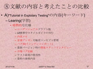 ⑧文献の内容と考えたことの比較
• A)"Tutorial in Explotary Testing"の内容(キーワード)
  – Learing(学習)
       • 暗黙的な仕様
               –   ユーザマニュアルドラフト版
               –   UI標準やスタイルガイドの刊行
               –   内部メモ
               –   営業プレゼンや販売コンセプト管理
               –   バグ票(インシデントレポート)
               –   最新バージョン時の開発スタッフインタビュー
               –   市場バグ記録
               –   テスト結果の使用性
               –   資料の参照内容


  2012/11/30               JaSST'12 Tokai SIG   27
 