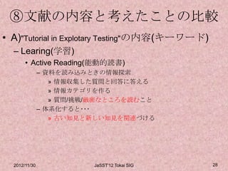 ⑧文献の内容と考えたことの比較
• A)"Tutorial in Explotary Testing"の内容(キーワード)
  – Learing(学習)
       • Active Reading(能動的読書)
               – 資料を読み込みときの情報探索
                  » 情報収集した質問と回答に答える
                  » 情報カテゴリを作る
                  » 質問/挑戦/厳密なところを読むこと
               – 体系化すると･･･
                  » 古い知見と新しい知見を関連づける




  2012/11/30             JaSST'12 Tokai SIG     28
 