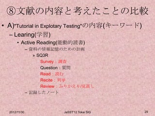 ⑧文献の内容と考えたことの比較
• A)"Tutorial in Explotary Testing"の内容(キーワード)
  – Learing(学習)
       • Active Reading(能動的読書)
               – 資料の情報記憶のための計画
                  » SQ3R
                     Survey：調査
                     Question：質問
                     Read：読む
                     Recite：列挙
                     Review：ふりかえり/見直し
               – 記録したノート



  2012/11/30               JaSST'12 Tokai SIG   29
 