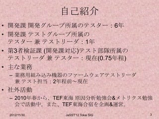 自己紹介
• 開発課 開発グループ所属のテスター：6年
• 開発課 テストグループ所属の
  テスター 兼 テストリーダ：1年
• 第3者検証課 (開発課対応)テスト部隊所属の
  テストリーダ 兼 テスター：現在(0.75年程)
• 主な業務
 – 業務用組み込み機器のファームウェアテストリーダ
   兼 テスト担当：2年程前～現在
• 社外活動
 – 2010年春から、TEF東海 原因分析勉強会&メトリクス勉強
   会で活動中。また、TEF東海合宿を企画&運営。
 2012/11/30   JaSST'12 Tokai SIG   3
 