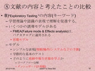 ⑧文献の内容と考えたことの比較
• B)"Exploratory Testing."の内容(キーワード)
  – 学習理論や認識の表現で理解を促進する。
  – いくつかの誘導モデルがある
       • FMEA(Failure mode & Effects analysis)は、
         バグカタログに適用される
       • 状態モデル
  – モデル
       • シンプルな表現(理解/操作/システムなどの予測)
       • 学際的な基本のテスト
       • どのように痕跡や報告状態を学ぶか
               – ワークフロー分解
               – ダッシュボード(計器盤)
  2012/11/30              JaSST'12 Tokai SIG       32
 