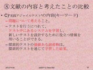 ⑧文献の内容と考えたことの比較
• C)"実践アジャイルテスト"の内容(キーワード)
 – 問題について考えること。
 – テストを行うにつれて、
   テスト中にあるシステムを学習し、
   新しいテストを設計するために役立つ情報を
   用いることができる。
 – 探索的テストの価値ある副産物は、
   探索的テストを通じて学習した結果。




 2012/11/30   JaSST'12 Tokai SIG   33
 