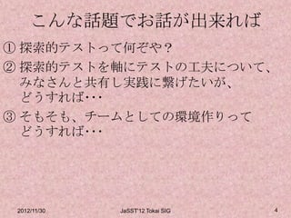 こんな話題でお話が出来れば
① 探索的テストって何ぞや？
② 探索的テストを軸にテストの工夫について、
  みなさんと共有し実践に繋げたいが、
  どうすれば･･･
③ そもそも、チームとしての環境作りって
  どうすれば･･･




 2012/11/30   JaSST'12 Tokai SIG   4
 