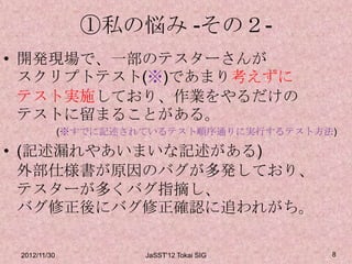 ①私の悩み -その２-
• 開発現場で、一部のテスターさんが
  スクリプトテスト(※)であまり考えずに
  テスト実施しており、作業をやるだけの
  テストに留まることがある。
              (※すでに記述されているテスト順序通りに実行するテスト方法)

• (記述漏れやあいまいな記述がある)
  外部仕様書が原因のバグが多発しており、
  テスターが多くバグ指摘し、
  バグ修正後にバグ修正確認に追われがち。

 2012/11/30            JaSST'12 Tokai SIG   8
 