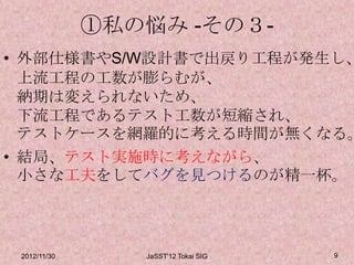 ①私の悩み -その３-
• 外部仕様書やS/W設計書で出戻り工程が発生し、
  上流工程の工数が膨らむが、
  納期は変えられないため、
  下流工程であるテスト工数が短縮され、
  テストケースを網羅的に考える時間が無くなる。
• 結局、テスト実施時に考えながら、
  小さな工夫をしてバグを見つけるのが精一杯。



 2012/11/30      JaSST'12 Tokai SIG   9
 