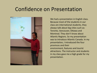 Confidence on Presentation
             We had a presentation in English class.
             Because most of the students in our
             class are international students, they
             always talk about big cities such as:
             Toronto, Vancouver, Ottawa and
             Montreal. They don’t know about
             Atlantic Regions. So my presentation
             was to introduce Atlantic Canada. In my
             presentation, I introduced the four
             provinces and their
             environment, features and tourist
             attractions. The instructor and students
             in my class gave me a high grade for my
             presentation.
 