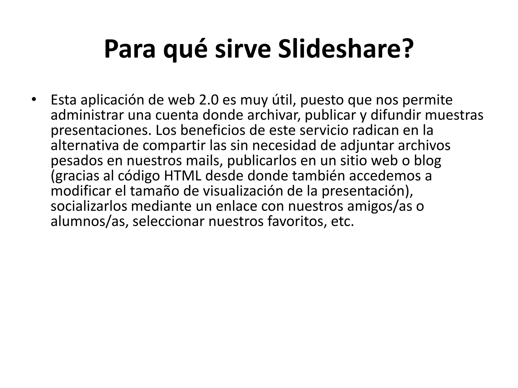 Para qué sirve Slideshare?
• Esta aplicación de web 2.0 es muy útil, puesto que nos permite
  administrar una cuenta donde archivar, publicar y difundir muestras
  presentaciones. Los beneficios de este servicio radican en la
  alternativa de compartir las sin necesidad de adjuntar archivos
  pesados en nuestros mails, publicarlos en un sitio web o blog
  (gracias al código HTML desde donde también accedemos a
  modificar el tamaño de visualización de la presentación),
  socializarlos mediante un enlace con nuestros amigos/as o
  alumnos/as, seleccionar nuestros favoritos, etc.
 