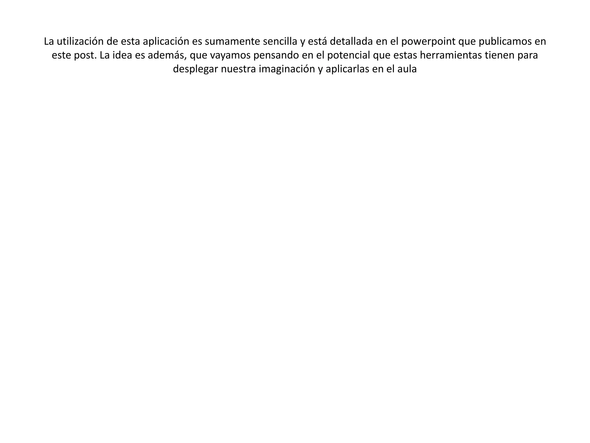 La utilización de esta aplicación es sumamente sencilla y está detallada en el powerpoint que publicamos en
  este post. La idea es además, que vayamos pensando en el potencial que estas herramientas tienen para
                              desplegar nuestra imaginación y aplicarlas en el aula
 