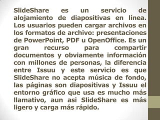 SlideShare     es   un     servicio  de
alojamiento de diapositivas en línea.
Los usuarios pueden cargar archivos en
los formatos de archivo: presentaciones
de PowerPoint, PDF u OpenOffice. Es un
gran      recurso    para      compartir
documentos y obviamente información
con millones de personas, la diferencia
entre Issuu y este servicio es que
SlideShare no acepta música de fondo,
las páginas son diapositivas y Issuu el
entorno gráfico que usa es mucho más
llamativo, aun asi SlideShare es más
ligero y carga más rápido.
 
