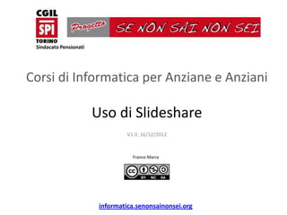 Sindacato Pensionati




Corsi di Informatica per Anziane e Anziani

                        Uso di Slideshare
                                  V1.0, 16/12/2012


                                    Franco Marra




                         informatica.senonsainonsei.org
 
