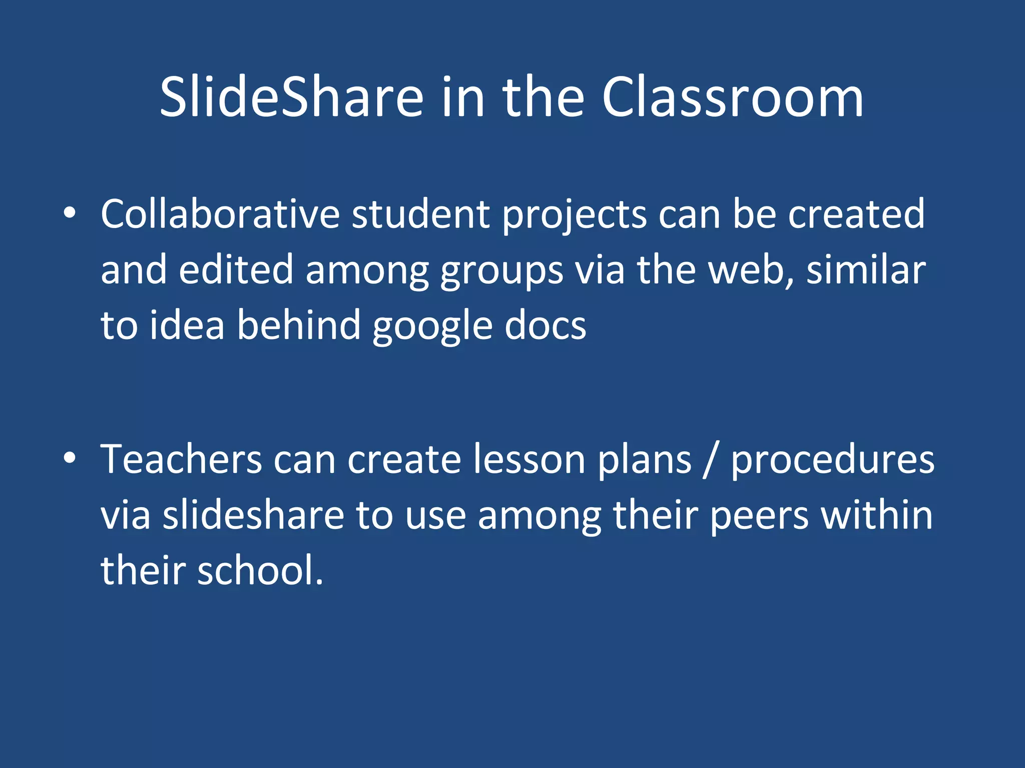 SlideShare in the Classroom Collaborative student projects can be created and edited among groups via the web, similar to idea behind google docs Teachers can create lesson plans / procedures via slideshare to use among their peers within their school.