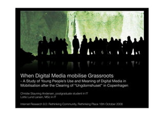 When Digital Media mobilise Grassroots
- A Study of Young People’s Use and Meaning of Digital Media in
Mobilisation after the Clearing of “Ungdomshuset” in Copenhagen

Christie Stauning Andersen, postgraduate student in IT
Lotte Lund Larsen, MSc in IT

Internet Research 9.0: Rethinking Community, Rethinking Place 16th October 2008
 