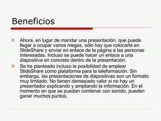 Beneficios  Ahora, en lugar de mandar una presentación, que puede llegar a ocupar varios megas, sólo hay que colocarla en SlideShare y enviar en enlace de la página a las personas interesadas. Incluso se puede hacer un enlace a una diapositiva en concreto dentro de la presentación. Se ha planteado incluso la posibilidad de emplear SlideShare como plataforma para la teleformación. Sin embargo, las presentaciones de diapositivas son un formato muy limitado. No tienen demasiado valor si no hay un presentador explicando y ampliando la información. En el momento en que se puedan combinar con sonido, pueden ganar muchos puntos.   