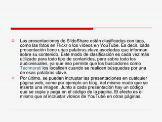 Las presentaciones de SlideShare están clasificadas con tags, como las fotos en Flickr o los vídeos en YouTube. Es decir, cada presentación tiene unas palabras clave asociadas que informan sobre su contenido. Este modo de clasificación es cada vez más utilizado para todo tipo de contenidos, pero sobre todo los audiovisuales, ya que eso permite que los buscadores como  Technorati  los localicen cuando se realicen búsquedas por una de esas palabras clave.  Por último, se pueden incrustar las presentaciones en cualquier página web, como por ejemplo un blog, del mismo modo que se inserta una imagen. Junto a cada presentación hay un código que se copia y pega en el código de la página. El efecto es el mismo que al incrustar vídeos de YouTube en otras páginas.  