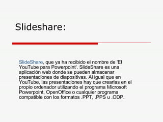 Slideshare:  SlideShare , que ya ha recibido el nombre de 'El YouTube para Powerpoint'. SlideShare es una aplicación web donde se pueden almacenar presentaciones de diapositivas. Al igual que en YouTube, las presentaciones hay que crearlas en el propio ordenador utilizando el programa Microsoft Powerpoint, OpenOffice o cualquier programa compatible con los formatos .PPT, .PPS u .ODP.  