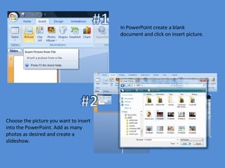 In PowerPoint create a blank document and click on insert picture.  Choose the picture you want to insert into the PowerPoint. Add as many photos as desired and create a slideshow. 
