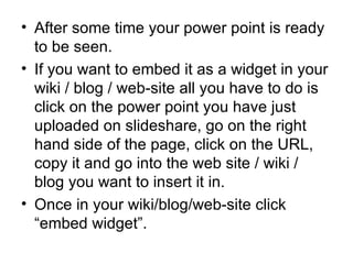 After some time your power point is ready to be seen. If you want to embed it as a widget in your wiki / blog / web-site all you have to do is click on the power point you have just uploaded on slideshare, go on the right hand side of the page, click on the URL, copy it and go into the web site / wiki / blog you want to insert it in. Once in your wiki/blog/web-site click “embed widget”.