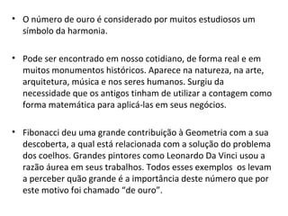 O número de ouro é considerado por muitos estudiosos um símbolo da harmonia. Pode ser encontrado em nosso cotidiano, de forma real e em muitos monumentos históricos. Aparece na natureza, na arte, arquitetura, música e nos seres humanos. Surgiu da necessidade que os antigos tinham de utilizar a contagem como forma matemática para aplicá-las em seus negócios. Fibonacci deu uma grande contribuição à Geometria com a sua descoberta, a qual está relacionada com a solução do problema dos coelhos. Grandes pintores como Leonardo Da Vinci usou a razão áurea em seus trabalhos. Todos esses exemplos  os levam a perceber quão grande é a importância deste número que por este motivo foi chamado “de ouro”. 