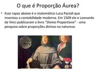 O que é Proporção Áurea? Esse rapaz abaixo é o matemático Luca Pacioli que inventou a contabilidade moderna. Em 1509 ele e Leonardo da Vinci publicaram o livro “ Divina Proportione ” - uma pesquisa sobre proporções divinas na natureza. 
