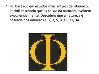 Foi baseado em estudos mais antigos de Fibonacci. Pacioli descobriu que as coisas na natureza evoluem exponencialmente. Descobriu que a natureza é baseada nos números 1, 2, 3, 5, 8, 13, 21, 34… 