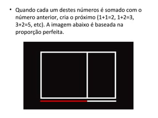 Quando cada um destes números é somado com o número anterior, cria o próximo (1+1=2, 1+2=3, 3+2=5, etc). A imagem abaixo é baseada na proporção perfeita. 