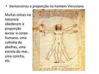 Demonstrou a proporção no homem Vitruviano Muitas coisas na natureza obedecem à proporção áurea: o corpo humano, uma colméia de abelhas, uma estrela do mar, uma concha, etc. 