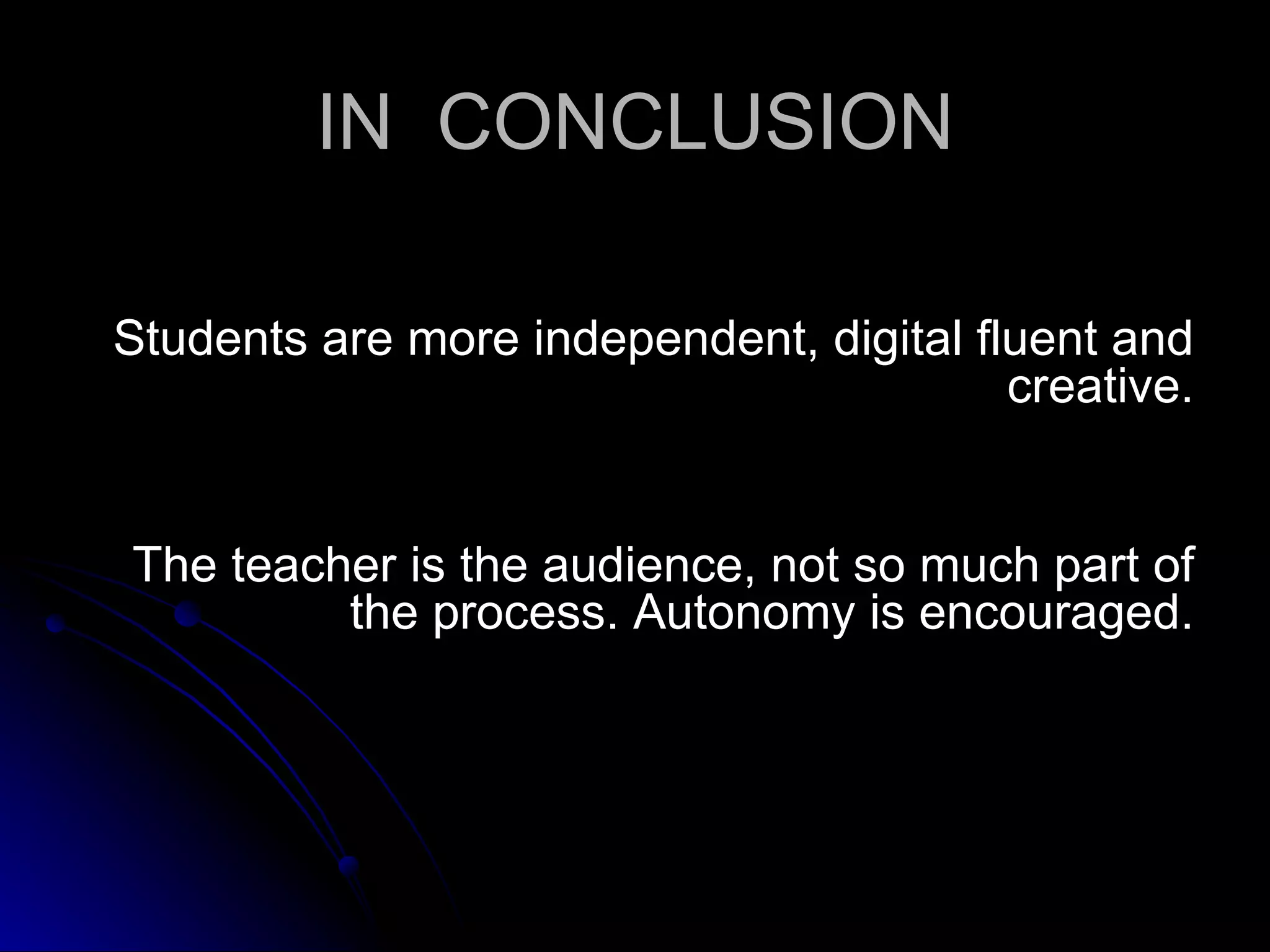 IN  CONCLUSION Students are more independent, digital fluent and creative. The teacher is the audience, not so much part of the process. Autonomy is encouraged. 