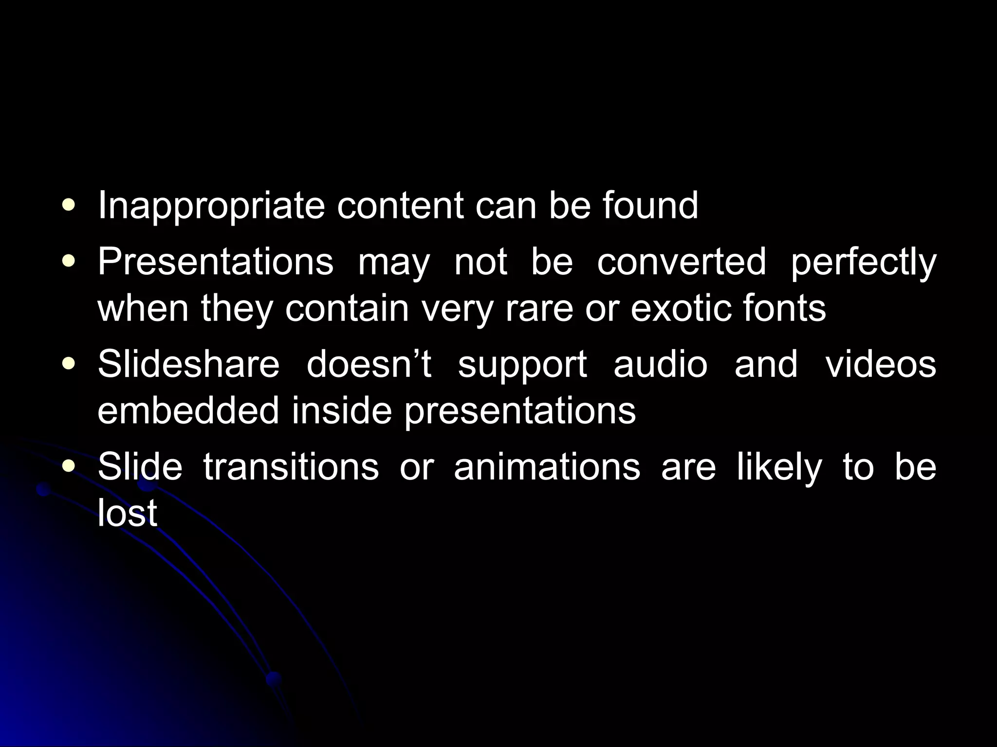 Inappropriate content can be found Presentations may not be converted perfectly when they contain  very rare or exotic fonts   Slideshare doesn’t support  audio and videos embedded inside presentations   Slide transitions or animations are likely to be lost    