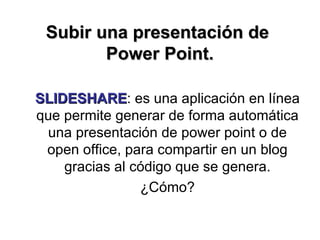 Subir una presentación de  Power Point. SLIDESHARE : es una aplicación en línea que permite generar de forma automática una presentación de power point o de open office, para compartir en un blog gracias al código que se genera. ¿Cómo? 