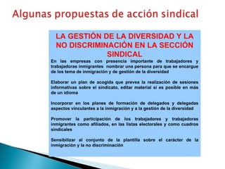 LA GESTIÓN DE LA DIVERSIDAD Y LA NO DISCRIMINACIÓN EN LA SECCIÓN SINDICAL En las empresas con presencia importante de trabajadores y trabajadoras inmigrantes  nombrar una persona para que se encargue de los tema de inmigración y de gestión de la diversidad Elaborar un plan de acogida que prevea la realización de sesiones informativas sobre el sindicato, editar material si es posible en más de un idioma Incorporar en los planes de formación de delegados y delegadas aspectos vinculantes a la inmigración y a la gestión de la diversidad Promover la participación de los trabajadores y trabajadoras inmigrantes como afiliados, en las listas electorales y como cuadros sindicales Sensibilizar al conjunto de la plantilla sobre el carácter de la inmigración y la no discriminación 