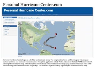 Personal Hurricane Center.com Personal Hurricane Center began as a desktop application in 2004.  The program interlaced satellite imagery with tropical cyclone positions and hurricane reconnaissance.  Today that application is fully Web 2.0 based on the CakePHP framework with an integrated Wordpress blog.  The site updates automatically when storms develop displaying such information as wind fields and forecast points on an interactive Google Map.  The website is expected to fully expand by the hurricane season, 2009. 