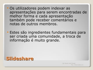 Slideshare Os utilizadores podem indexar as apresentações para serem encontradas de melhor forma e cada apresentação também pode receber comentários e notas de outros membros. Estes são ingredientes fundamentais para ser criada uma comunidade, a troca de informação é muito grande. By David and Diogo  Tec. Informática II 