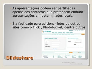 Slideshare As apresentações podem ser partilhadas apenas aos contactos que pretendem embutir apresentações em determinados locais. É a facilidade para adicionar fotos de outros sites como o Flickr, Photobucket, dentre outros.  By David and Diogo  Tec. Informática II 