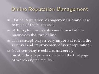    Online Reputation Management is brand new
    to most of the businesses.
    Adding to the odds its new to most of the
    businesses that run online.
   This concept plays a very important role in the
    survival and improvement of your reputation.
   Your company needs a considerably
    outstanding reputation to be on the first page
    of search engine results.
 