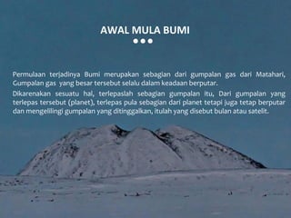 AWAL MULA BUMI


Permulaan terjadinya Bumi merupakan sebagian dari gumpalan gas dari Matahari,
Gumpalan gas yang besar tersebut selalu dalam keadaan berputar.
Dikarenakan sesuatu hal, terlepaslah sebagian gumpalan itu, Dari gumpalan yang
terlepas tersebut (planet), terlepas pula sebagian dari planet tetapi juga tetap berputar
dan mengelilingi gumpalan yang ditinggalkan, itulah yang disebut bulan atau satelit.
 