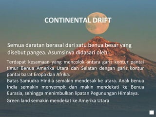 CONTINENTAL DRIFT


Semua daratan berasal dari satu benua besar yang
disebut pangea. Asumsinya didasari oleh:
Terdapat kesamaan yang mencolok antara garis kontur pantai
timur Benua Amerika Utara dan Selatan dengan garis kontur
pantai barat Eropa dan Afrika.
Batas Samudra Hindia semakin mendesak ke utara. Anak benua
India semakin menyempit dan makin mendekati ke Benua
Eurasia, sehingga menimbulkan lipatan Pegunungan Himalaya.
Green land semakin mendekat ke Amerika Utara
 