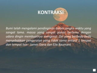 KONTRAKSI

Bumi telah mengalami pendinginan dalam jangka waktu yang
sangat lama. massa yang sangat panas bertemu dengan
udara dingin membuatnya mengerut. Zat yang berbeda-beda
menyebabkan pengerutan yang tidak sama antara 1 tempat
dan tempat lain - James Dana dan Elie Baumant
 