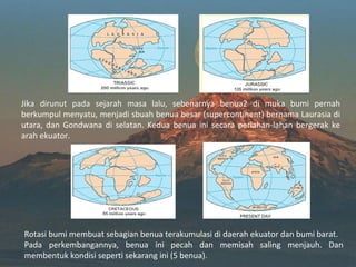 Jika dirunut pada sejarah masa lalu, sebenarnya benua2 di muka bumi pernah
berkumpul menyatu, menjadi sbuah benua besar (supercontinent) bernama Laurasia di
utara, dan Gondwana di selatan. Kedua benua ini secara perlahan-lahan bergerak ke
arah ekuator.




Rotasi bumi membuat sebagian benua terakumulasi di daerah ekuator dan bumi barat.
Pada perkembangannya, benua ini pecah dan memisah saling menjauh. Dan
membentuk kondisi seperti sekarang ini (5 benua).
 