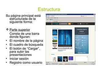 Estructura
Su página principal está
  estructurada de la
  siguiente forma:

 Parte superior
  Consta de una barra
  donde figuran:
• El nombre de la página
• El cuadro de búsqueda
• El botón de “Cargar”,
  para subir las
  presentaciones
• Iniciar sesión
• Registro como usuario
 