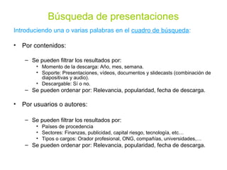 Búsqueda de presentaciones
Introduciendo una o varias palabras en el cuadro de búsqueda:

• Por contenidos:

   – Se pueden filtrar los resultados por:
       • Momento de la descarga: Año, mes, semana.
       • Soporte: Presentaciones, vídeos, documentos y slidecasts (combinación de
         diapositivas y audio).
       • Descargable: Sí o no.
   – Se pueden ordenar por: Relevancia, popularidad, fecha de descarga.

• Por usuarios o autores:

   – Se pueden filtrar los resultados por:
       • Países de procedencia
       • Sectores: Finanzas, publicidad, capital riesgo, tecnología, etc…
       • Tipos o cargos: Orador profesional, ONG, compañías, universidades,…
   – Se pueden ordenar por: Relevancia, popularidad, fecha de descarga.
 