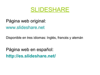 SLIDESHARE
Página web original:
www.slideshare.net

Disponible en tres idiomas: Inglés, francés y alemán


Página web en español:
http://es.slideshare.net/
 