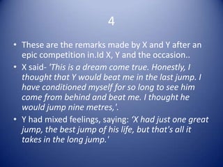 4
• These are the remarks made by X and Y after an
  epic competition in.Id X, Y and the occasion..
• X said- 'This is a dream come true. Honestly, I
  thought that Y would beat me in the last jump. I
  have conditioned myself for so long to see him
  come from behind and beat me. I thought he
  would jump nine metres,'.
• Y had mixed feelings, saying: ‘X had just one great
  jump, the best jump of his life, but that's all it
  takes in the long jump.'
 