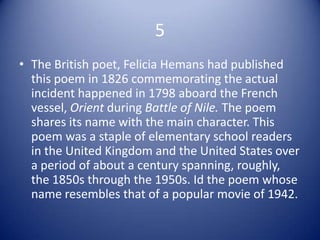 5
• The British poet, Felicia Hemans had published
  this poem in 1826 commemorating the actual
  incident happened in 1798 aboard the French
  vessel, Orient during Battle of Nile. The poem
  shares its name with the main character. This
  poem was a staple of elementary school readers
  in the United Kingdom and the United States over
  a period of about a century spanning, roughly,
  the 1850s through the 1950s. Id the poem whose
  name resembles that of a popular movie of 1942.
 