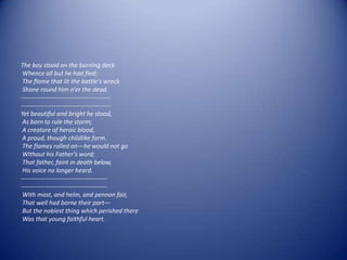 The boy stood on the burning deck
 Whence all but he had fled;
 The flame that lit the battle's wreck
 Shone round him o'er the dead.
--------------------------------------------
--------------------------------------------
Yet beautiful and bright he stood,
 As born to rule the storm;
 A creature of heroic blood,
 A proud, though childlike form.
 The flames rolled on—he would not go
 Without his Father's word;
 That father, faint in death below,
 His voice no longer heard.
------------------------------------------
------------------------------------------
 With mast, and helm, and pennon fair,
 That well had borne their part—
 But the noblest thing which perished there
 Was that young faithful heart.
 