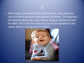 7
• Alfie Clamp, the British child suffered from many ailments
  since his birth owing to some genetic disorders. On diagnosis,
  the doctors observed a very bizarre thing as concerned with
  his DNA. This is the first and only case to be reported in the
  world. What is wrong with his DNA??
 