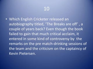 10
• Which English Cricketer released an
  autobiography titled, ‘The Breaks are off’ , a
  couple of years back? Even though the book
  failed to gain that much critical acclaim, it
  entered in some kind of controversy by the
  remarks on the pre match-drinking sessions of
  the team and the criticism on the captaincy of
  Kevin Pietersen.
 