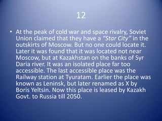 12
• At the peak of cold war and space rivalry, Soviet
  Union claimed that they have a “Star City” in the
  outskirts of Moscow. But no one could locate it.
  Later it was found that it was located not near
  Moscow, but at Kazakhstan on the banks of Syr
  Daria river. It was an isolated place far too
  accessible. The last accessible place was the
  Railway station at Tyuratam. Earlier the place was
  known as Leninsk, but later renamed as X by
  Boris Yeltsin. Now this place is leased by Kazakh
  Govt. to Russia till 2050.
 