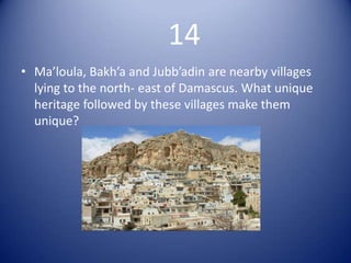 14
• Ma’loula, Bakh’a and Jubb’adin are nearby villages
  lying to the north- east of Damascus. What unique
  heritage followed by these villages make them
  unique?
 