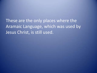 These are the only places where the
Aramaic Language, which was used by
Jesus Christ, is still used.
 